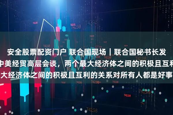 安全股票配资门户 联合国现场｜联合国秘书长发言人答南财记者：欢迎中美经贸高层会谈，两个最大经济体之间的积极且互利的关系对所有人都是好事
