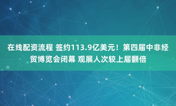 在线配资流程 签约113.9亿美元！第四届中非经贸博览会闭幕 观展人次较上届翻倍