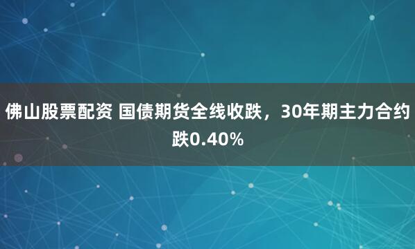 佛山股票配资 国债期货全线收跌，30年期主力合约跌0.40%