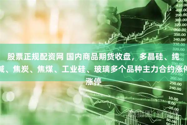 股票正规配资网 国内商品期货收盘，多晶硅、纯碱、焦炭、焦煤、工业硅、玻璃多个品种主力合约涨停