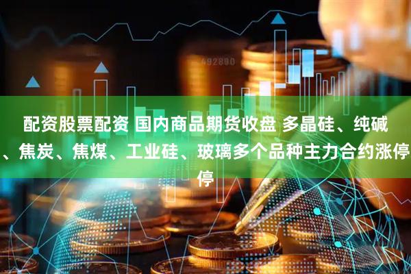 配资股票配资 国内商品期货收盘 多晶硅、纯碱、焦炭、焦煤、工业硅、玻璃多个品种主力合约涨停