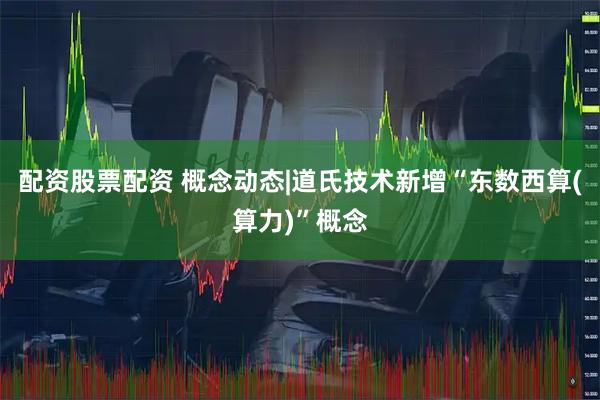 配资股票配资 概念动态|道氏技术新增“东数西算(算力)”概念