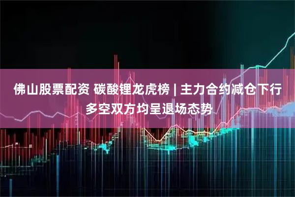 佛山股票配资 碳酸锂龙虎榜 | 主力合约减仓下行 多空双方均呈退场态势