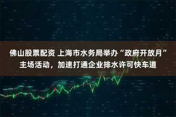 佛山股票配资 上海市水务局举办“政府开放月”主场活动，加速打通企业排水许可快车道