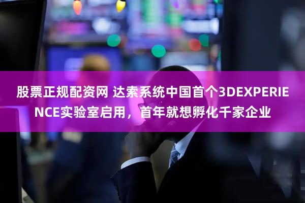 股票正规配资网 达索系统中国首个3DEXPERIENCE实验室启用，首年就想孵化千家企业