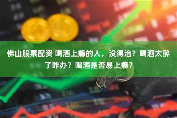 佛山股票配资 喝酒上瘾的人，没得治？喝酒太醉了咋办？喝酒是否易上瘾？