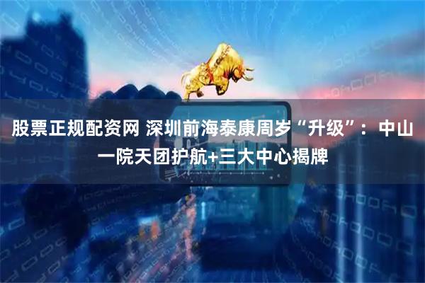 股票正规配资网 深圳前海泰康周岁“升级”：中山一院天团护航+三大中心揭牌