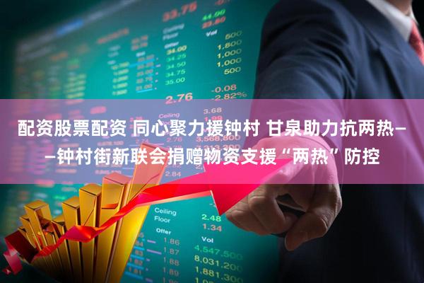 配资股票配资 同心聚力援钟村 甘泉助力抗两热——钟村街新联会捐赠物资支援“两热”防控