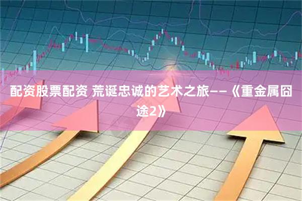 配资股票配资 荒诞忠诚的艺术之旅——《重金属囧途2》