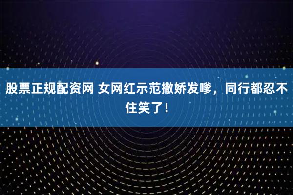 股票正规配资网 女网红示范撒娇发嗲，同行都忍不住笑了！