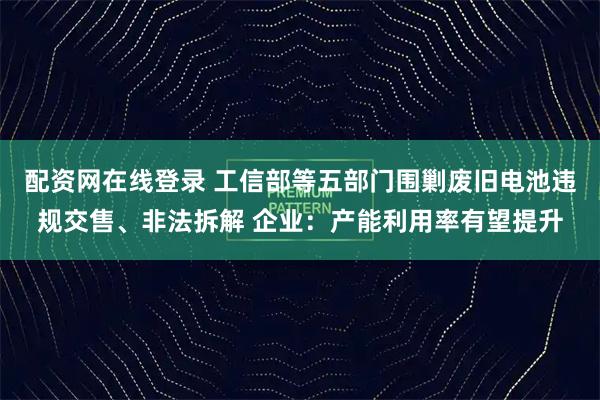 配资网在线登录 工信部等五部门围剿废旧电池违规交售、非法拆解 企业：产能利用率有望提升