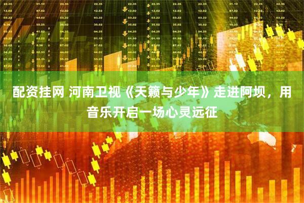 配资挂网 河南卫视《天籁与少年》走进阿坝，用音乐开启一场心灵远征