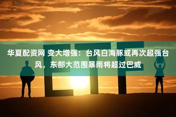 华夏配资网 变大增强：台风白海豚或再次超强台风，东部大范围暴雨将超过巴威