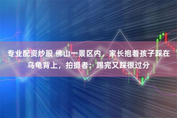 专业配资炒股 佛山一景区内，家长抱着孩子踩在乌龟背上，拍摄者：踢完又踩很过分