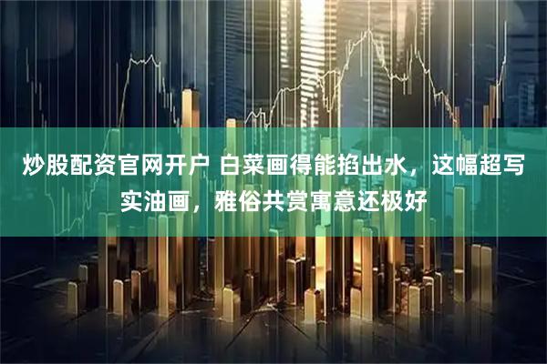炒股配资官网开户 白菜画得能掐出水，这幅超写实油画，雅俗共赏寓意还极好