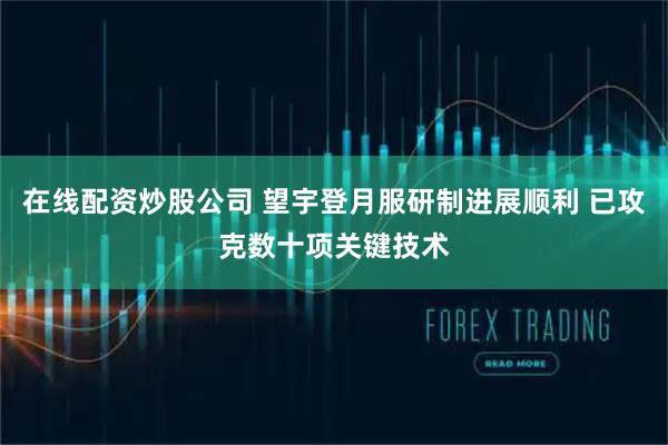 在线配资炒股公司 望宇登月服研制进展顺利 已攻克数十项关键技术