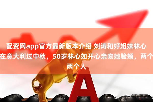 配资网app官方最新版本介绍 刘涛和好姐妹林心如在意大利过中秋，50岁林心如开心亲吻她脸颊，两个人