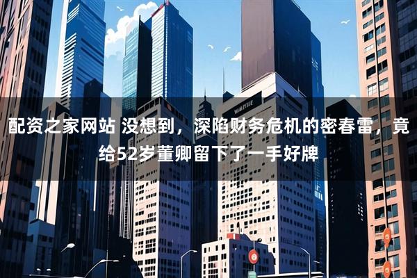 配资之家网站 没想到，深陷财务危机的密春雷，竟给52岁董卿留下了一手好牌