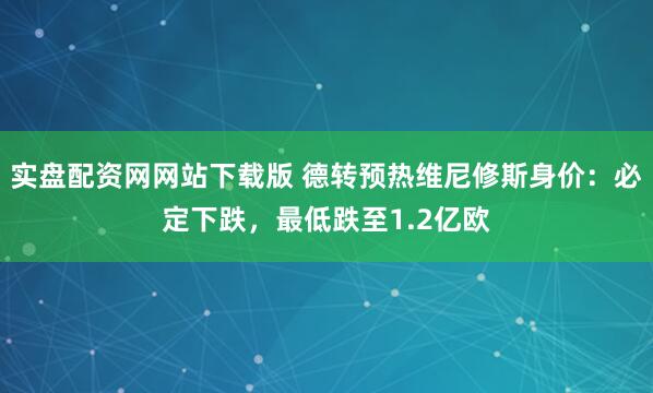 实盘配资网网站下载版 德转预热维尼修斯身价：必定下跌，最低跌至1.2亿欧