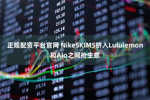 正规配资平台官网 NikeSKIMS挤入Lululemon和Alo之间抢生意